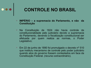CONTROLE NO BRASIL IMPÉRIO – a supremacia do Parlamento, e não  da Constituição   Na Constituição de 1824 não havia controle de constitucionalidade pelo judiciário devido a supremacia do Parlamento, devendo a fiscalização constitucional ser efetuada por quem realiza as normas, o Poder Legislativo; Em 22 de junho de 1890 foi promulgado o decreto nº 510 que instituiu mecanismo de controle pelo poder judiciário quando atos do governo fossem contestados em face da Constituição Federal. (recurso extraordinário). 