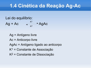 1.4 Cinética da Reação Ag-Ac

Lei do equilíbrio:
                K1
Ag + Ac                  AgAc
                K2



  Ag = Antígeno livre
  Ac = Anticorpo livre
  AgAc = Antígeno ligado ao anticorpo
  K1 = Constante de Associação
  K2 = Constante de Dissociação
 