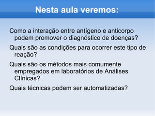 Nesta aula veremos:

Como a interação entre antígeno e anticorpo
 podem promover o diagnóstico de doenças?
Quais são as condições para ocorrer este tipo de
 reação?
Quais são os métodos mais comumente
 empregados em laboratórios de Análises
 Clínicas?
Quais técnicas podem ser automatizadas?
 