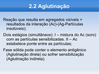 2.2 Aglutinação

Reação que resulta em agregados visíveis =
 resultados da interação (Ac)-(Ag-Partículas
 insolúveis);
Dois estágios (simultâneos): I – mistura do Ac (soro)
 com as partículas sensibilizadas. II – Ac
 estabelece ponte entre as partículas;
Fase sólida pode conter o elemento antigênico
 (Aglutinação direta) ou sofrer sensibilização
 (Aglutinação indireta).
 