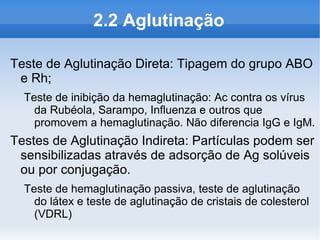 2.2 Aglutinação

Teste de Aglutinação Direta: Tipagem do grupo ABO
 e Rh;
  Teste de inibição da hemaglutinação: Ac contra os vírus
    da Rubéola, Sarampo, Influenza e outros que
    promovem a hemaglutinação. Não diferencia IgG e IgM.
Testes de Aglutinação Indireta: Partículas podem ser
 sensibilizadas através de adsorção de Ag solúveis
 ou por conjugação.
  Teste de hemaglutinação passiva, teste de aglutinação
    do látex e teste de aglutinação de cristais de colesterol
    (VDRL)
 