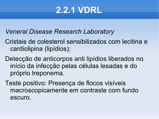 2.2.1 VDRL

Veneral Disease Research Laboratory
Cristais de colesterol sensibilizados com lecitina e
 cardiolipina (lipídios);
Detecção de anticorpos anti lipídios liberados no
 início da infecção pelas células lesadas e do
 próprio treponema.
Teste positivo: Presença de flocos visíveis
 macroscopicamente em contraste com fundo
 escuro.
 