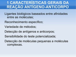 1 CARACTERÍSTICAS GERAIS DA
 REAÇÃO ANTÍGENO-ANTICORPO
Ligantes biológicos baseados entre afinidades
  entre as moléculas;
Reconhecimento específico;
Variedade de métodos;
Detecção de antígenos e anticorpos;
Sensibilidade do teste potencializada;
Detecção de moléculas pequenas a moléculas
 complexas.
 