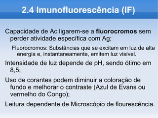 2.4 Imunofluorescência (IF)

Capacidade de Ac ligarem-se a fluorocromos sem
 perder atividade específica com Ag;
  Fluorocromos: Substâncias que se excitam em luz de alta
    energia e, instantaneamente, emitem luz visível.
Intensidade de luz depende de pH, sendo ótimo em
  8,5;
Uso de corantes podem diminuir a coloração de
 fundo e melhorar o contraste (Azul de Evans ou
 vermelho do Congo);
Leitura dependente de Microscópio de flourescência.
 