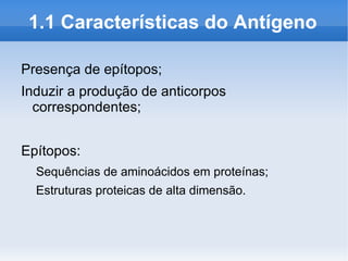 1.1 Características do Antígeno

Presença de epítopos;
Induzir a produção de anticorpos
  correspondentes;


Epítopos:
  Sequências de aminoácidos em proteínas;
  Estruturas proteicas de alta dimensão.
 