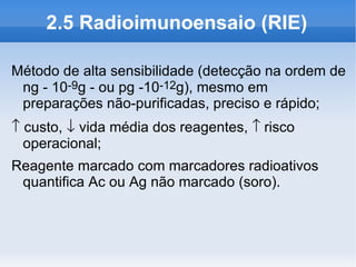 2.5 Radioimunoensaio (RIE)

Método de alta sensibilidade (detecção na ordem de
 ng - 10-9g - ou pg -10-12g), mesmo em
 preparações não-purificadas, preciso e rápido;
↑ custo, ↓ vida média dos reagentes, ↑ risco
  operacional;
Reagente marcado com marcadores radioativos
 quantifica Ac ou Ag não marcado (soro).
 