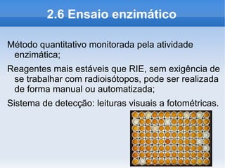 2.6 Ensaio enzimático

Método quantitativo monitorada pela atividade
 enzimática;
Reagentes mais estáveis que RIE, sem exigência de
 se trabalhar com radioisótopos, pode ser realizada
 de forma manual ou automatizada;
Sistema de detecção: leituras visuais a fotométricas.
 