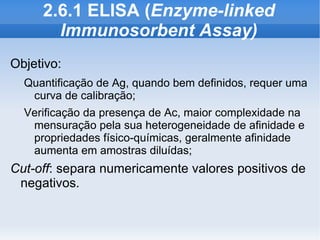 2.6.1 ELISA (Enzyme-linked
       Immunosorbent Assay)
Objetivo:
  Quantificação de Ag, quando bem definidos, requer uma
   curva de calibração;
  Verificação da presença de Ac, maior complexidade na
   mensuração pela sua heterogeneidade de afinidade e
   propriedades físico-químicas, geralmente afinidade
   aumenta em amostras diluídas;
Cut-off: separa numericamente valores positivos de
 negativos.
 