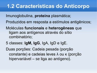1.2 Características do Anticorpo
Imunoglobulina, proteína plasmática;
Produzidos em resposta a estímulos antigênicos;
Moléculas funcionais e heterogêneas que
 ligam aos antígenos através do sítio
 combinatório;
5 classes: IgM, IgG, IgA, IgD e IgE.
Duas porções: Cadeia pesada (porção
 constante) e cadeias leves λ ou κ (porção
 hipervariável – se liga ao antígeno).
 