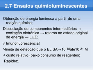 2.7 Ensaios quimioluminescentes

Obtenção de energia luminosa a partir de uma
 reação química;
Dissociação de componentes intermediários →
 excitação eletrônica → retorno ao estado original
 de energia → LUZ;
≠ Imunofluorescência!
>limite de detecção que o ELISA→10-18até10-21 M
< custo relativo (baixo consumo de reagentes)
Rapidez.
 