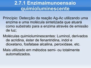 2.7.1 Enzimaimunoensaio
         quimioluminescente
Princípio: Detecção da reação Ag-Ac utilizando uma
 enzima e uma molécula sintetizada que atuará
 como substrato para a enzima através de emissão
 de luz;
Moléculas quimioluminescentes: Luminol, derivados
 de acridina, éster de fenantridina, indol e
 dioxetano, fosfatase alcalina, peroxidase, etc.
Mais utilizado em métodos semi- ou totalmente
 automatizados.
 