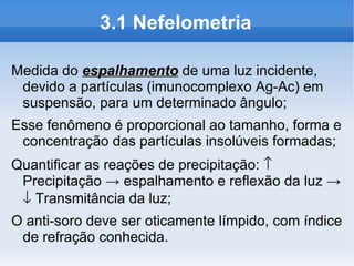 3.1 Nefelometria

Medida do espalhamento de uma luz incidente,
 devido a partículas (imunocomplexo Ag-Ac) em
 suspensão, para um determinado ângulo;
Esse fenômeno é proporcional ao tamanho, forma e
 concentração das partículas insolúveis formadas;
Quantificar as reações de precipitação: ↑
 Precipitação → espalhamento e reflexão da luz →
 ↓ Transmitância da luz;
O anti-soro deve ser oticamente límpido, com índice
 de refração conhecida.
 