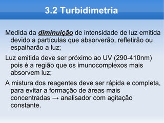3.2 Turbidimetria

Medida da diminuição de intensidade de luz emitida
 devido a partículas que absorverão, refletirão ou
 espalharão a luz;
Luz emitida deve ser próximo ao UV (290-410nm)
 pois é a região que os imunocomplexos mais
 absorvem luz;
A mistura dos reagentes deve ser rápida e completa,
 para evitar a formação de áreas mais
 concentradas → analisador com agitação
 constante.
 