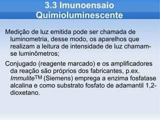 3.3 Imunoensaio
          Quimioluminescente
Medição de luz emitida pode ser chamada de
 luminometria, desse modo, os aparelhos que
 realizam a leitura de intensidade de luz chamam-
 se luminômetros;
Conjugado (reagente marcado) e os amplificadores
 da reação são próprios dos fabricantes, p.ex.
 ImmuliteTM (Siemens) emprega a enzima fosfatase
 alcalina e como substrato fosfato de adamantil 1,2-
 dioxetano.
 