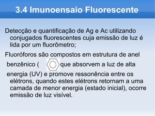 3.4 Imunoensaio Fluorescente

Detecção e quantificação de Ag e Ac utilizando
 conjugados fluorescentes cuja emissão de luz é
 lida por um fluorômetro;
Fluoróforos são compostos em estrutura de anel
benzênico (      ) que absorvem a luz de alta
energia (UV) e promove ressonência entre os
 elétrons, quando estes elétrons retornam a uma
 camada de menor energia (estado inicial), ocorre
 emissão de luz visível.
 