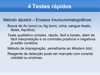 4 Testes rápidos

Método dipstick – Ensaios imunocromatográficos:
  Busca de Ac (soro) ou Ag (soro, urina, sangue lisado,
   fezes, líquidos);
  Teste qualitativo simples, rápido, fácil e barato, além de
    fácil interpretação e os controles positivos e negativos
    já estão contidos;
  Método de impregnação, semelhante ao Western blot;
  Reagente de detecção pode ser marcado com corante
   coloidal ou enzimas.
 