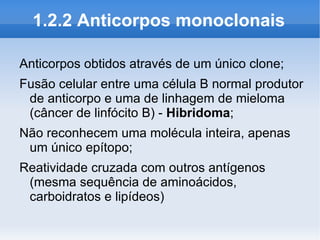 1.2.2 Anticorpos monoclonais

Anticorpos obtidos através de um único clone;
Fusão celular entre uma célula B normal produtor
 de anticorpo e uma de linhagem de mieloma
 (câncer de linfócito B) - Hibridoma;
Não reconhecem uma molécula inteira, apenas
 um único epítopo;
Reatividade cruzada com outros antígenos
 (mesma sequência de aminoácidos,
 carboidratos e lipídeos)
 