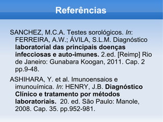 Referências

SANCHEZ, M.C.A. Testes sorológicos. In:
 FERREIRA, A.W.; ÁVILA, S.L.M. Diagnóstico
 laboratorial das principais doenças
 infecciosas e auto-imunes. 2.ed. [Reimp] Rio
 de Janeiro: Gunabara Koogan, 2011. Cap. 2
 pp.9-48.
ASHIHARA, Y. et al. Imunoensaios e
 imunouímica. In: HENRY, J.B. Diagnóstico
 Clínico e tratamento por métodos
 laboratoriais. 20. ed. São Paulo: Manole,
 2008. Cap. 35. pp.952-981.
 