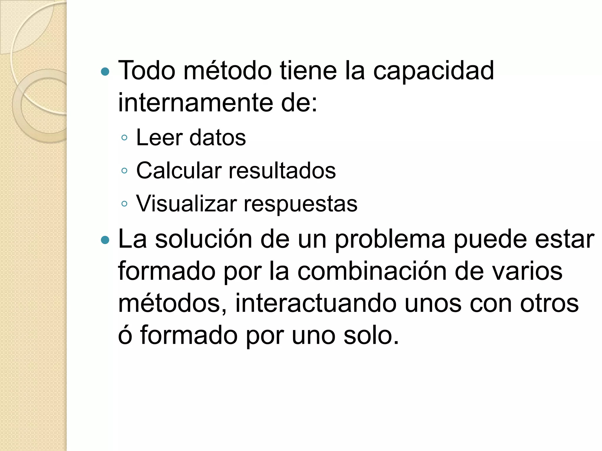    Todo método tiene la capacidad
    internamente de:
    ◦ Leer datos
    ◦ Calcular resultados
    ◦ Visualizar respuestas
   La solución de un problema puede estar
    formado por la combinación de varios
    métodos, interactuando unos con otros
    ó formado por uno solo.
 