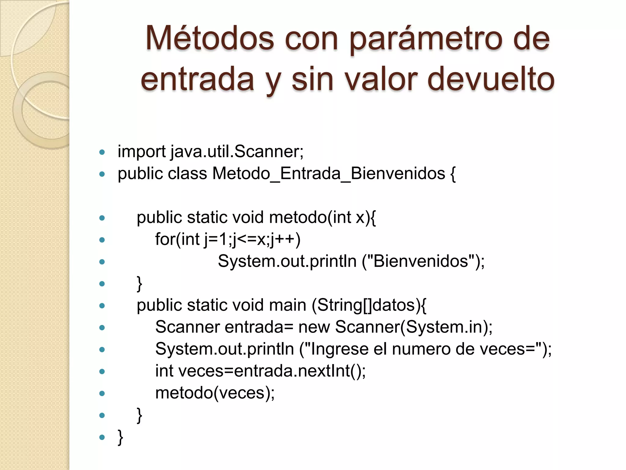 Métodos con parámetro de
        entrada y sin valor devuelto
   import java.util.Scanner;
   public class Metodo_Entrada_Bienvenidos {

       public static void metodo(int x){
         for(int j=1;j<=x;j++)
                   System.out.println ("Bienvenidos");
       }
       public static void main (String[]datos){
         Scanner entrada= new Scanner(System.in);
         System.out.println ("Ingrese el numero de veces=");
         int veces=entrada.nextInt();
         metodo(veces);
       }
   }
 