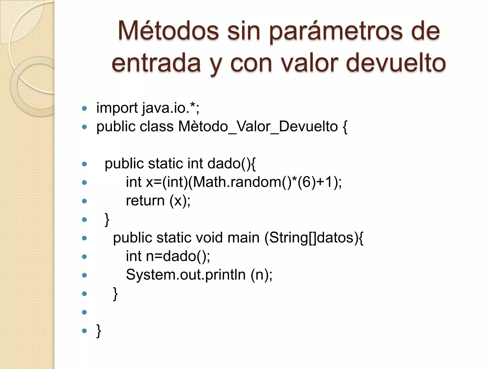 Métodos sin parámetros de
         entrada y con valor devuelto
 import java.io.*;
 public class Mètodo_Valor_Devuelto {


       public static int dado(){
           int x=(int)(Math.random()*(6)+1);
           return (x);
       }
         public static void main (String[]datos){
           int n=dado();
           System.out.println (n);
         }

   }
 