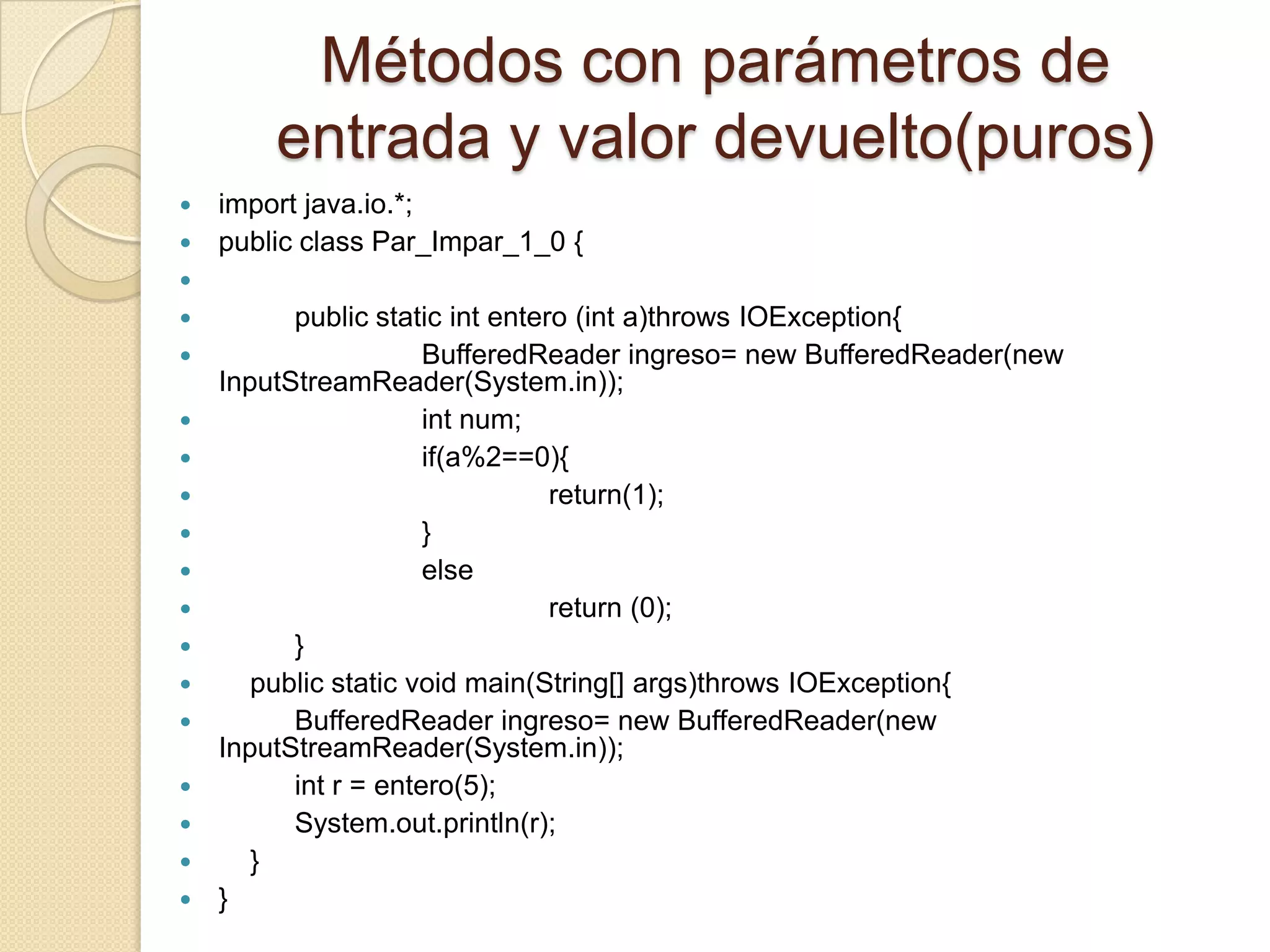 Métodos con parámetros de
        entrada y valor devuelto(puros)
 import java.io.*;
 public class Par_Impar_1_0 {

         public static int entero (int a)throws IOException{
                     BufferedReader ingreso= new BufferedReader(new
    InputStreamReader(System.in));
                     int num;
                     if(a%2==0){
                                return(1);
                     }
                     else
                                return (0);
         }
      public static void main(String[] args)throws IOException{
         BufferedReader ingreso= new BufferedReader(new
    InputStreamReader(System.in));
         int r = entero(5);
         System.out.println(r);
      }
   }
 