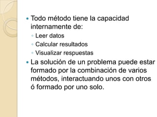   Todo método tiene la capacidad
    internamente de:
    ◦ Leer datos
    ◦ Calcular resultados
    ◦ Visualizar respuestas
   La solución de un problema puede estar
    formado por la combinación de varios
    métodos, interactuando unos con otros
    ó formado por uno solo.
 