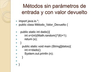 Métodos sin parámetros de
         entrada y con valor devuelto
 import java.io.*;
 public class Mètodo_Valor_Devuelto {


       public static int dado(){
           int x=(int)(Math.random()*(6)+1);
           return (x);
       }
         public static void main (String[]datos){
           int n=dado();
           System.out.println (n);
         }

   }
 