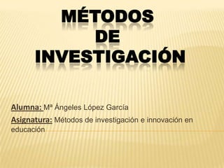 MÉTODOS
           DE
      INVESTIGACIÓN

Alumna: Mª Ángeles López García
Asignatura: Métodos de investigación e innovación en
educación
 