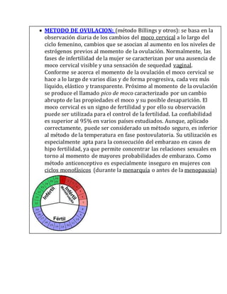  METODO DE OVULACION: (método Billings y otros): se basa en la
observación diaria de los cambios del moco cervical a lo largo del
ciclo femenino, cambios que se asocian al aumento en los niveles de
estrógenos previos al momento de la ovulación. Normalmente, las
fases de infertilidad de la mujer se caracterizan por una ausencia de
moco cervical visible y una sensación de sequedad vaginal.
Conforme se acerca el momento de la ovulación el moco cervical se
hace a lo largo de varios días y de forma progresiva, cada vez más
líquido, elástico y transparente. Próximo al momento de la ovulación
se produce el llamado pico de moco caracterizado por un cambio
abrupto de las propiedades el moco y su posible desaparición. El
moco cervical es un signo de fertilidad y por ello su observación
puede ser utilizada para el control de la fertilidad. La confiabilidad
es superior al 95% en varios países estudiados. Aunque, aplicado
correctamente, puede ser considerado un método seguro, es inferior
al método de la temperatura en fase postovulatoria. Su utilización es
especialmente apta para la consecución del embarazo en casos de
hipo fertilidad, ya que permite concentrar las relaciones sexuales en
torno al momento de mayores probabilidades de embarazo. Como
método anticonceptivo es especialmente inseguro en mujeres con
ciclos monofásicos (durante la menarquía o antes de la menopausia)
 