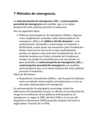 7-Métodos de emergencia.
La anticoncepción de emergencia (AE), o contracepción
poscoital de emergencia son medidas que, si se toman
después del coito, podrían prevenir el embarazo.
Son los siguientes tipos:
 Píldoras anticonceptivas de emergencia (PAEs)—algunas
veces simplemente conocidas como anticonceptivos de
emergencia (AEs) o la "píldora del día después"—son
medicamentos destinados a interrumpir la ovulación o
fertilización, cuales pasos son necesarios para el embarazo .
Existe controversia acerca de si estos medicamentos
pueden en algunos casos prevenir la implantación de un
embrión humano en el útero, evitando así el embarazo,
aunque un estudio ha concluido que este mecanismo es
poco probable. La anticoncepción de emergencia (AE), o
contracepción poscoital de emergencia son medidas
anticonceptivas que, si se toman después del coito, podrían
prevenir el embarazo.
Tipos de AE incluye:
 Dispositivos intrauterinos (DIUs) —por lo general utilizado
como un método anticonceptivo principal, pero a veces se
usa como anticonceptivo de emergencia.
La anticoncepción de emergencia no protege contra las
infecciones de transmisión sexual. La eficacia en la reducción del
riesgo de un embarazo de las píldoras anticonceptivas de
emergencia es, según la OMS, del 60 al 90% y en el caso del
dispositivo intrauterino (DIU) insertado después del coito es,
según James Trussell, de un 99%.
 