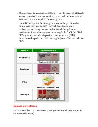  Dispositivos intrauterinos (DIUs) —por lo general utilizado
como un método anticonceptivo principal, pero a veces se
usa como anticonceptivo de emergencia.
- La anticoncepción de emergencia no protege contra las
infecciones de transmisión sexual. La eficacia en la
reducción del riesgo de un embarazo de las píldoras
anticonceptivas de emergencia es, según la OMS, del 60 al
90% y en el caso del dispositivo intrauterino (DIU)
insertado después del coito es, según James Trussell, de un
99%.
En caso de violación
- Cuando fallan los anticonceptivos (se rompe el condón, el DIU
se mueve de lugar)
 