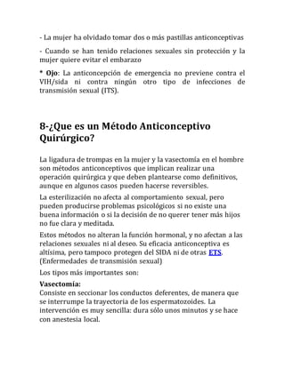- La mujer ha olvidado tomar dos o más pastillas anticonceptivas
- Cuando se han tenido relaciones sexuales sin protección y la
mujer quiere evitar el embarazo
* Ojo: La anticoncepción de emergencia no previene contra el
VIH/sida ni contra ningún otro tipo de infecciones de
transmisión sexual (ITS).
8-¿Que es un Método Anticonceptivo
Quirúrgico?
La ligadura de trompas en la mujer y la vasectomía en el hombre
son métodos anticonceptivos que implican realizar una
operación quirúrgica y que deben plantearse como definitivos,
aunque en algunos casos pueden hacerse reversibles.
La esterilización no afecta al comportamiento sexual, pero
pueden producirse problemas psicológicos si no existe una
buena información o si la decisión de no querer tener más hijos
no fue clara y meditada.
Estos métodos no alteran la función hormonal, y no afectan a las
relaciones sexuales ni al deseo. Su eficacia anticonceptiva es
altísima, pero tampoco protegen del SIDA ni de otras ETS.
(Enfermedades de transmisión sexual)
Los tipos más importantes son:
Vasectomía:
Consiste en seccionar los conductos deferentes, de manera que
se interrumpe la trayectoria de los espermatozoides. La
intervención es muy sencilla: dura sólo unos minutos y se hace
con anestesia local.
 