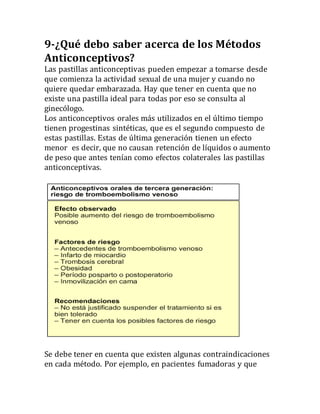9-¿Qué debo saber acerca de los Métodos
Anticonceptivos?
Las pastillas anticonceptivas pueden empezar a tomarse desde
que comienza la actividad sexual de una mujer y cuando no
quiere quedar embarazada. Hay que tener en cuenta que no
existe una pastilla ideal para todas por eso se consulta al
ginecólogo.
Los anticonceptivos orales más utilizados en el último tiempo
tienen progestinas sintéticas, que es el segundo compuesto de
estas pastillas. Estas de última generación tienen un efecto
menor es decir, que no causan retención de líquidos o aumento
de peso que antes tenían como efectos colaterales las pastillas
anticonceptivas.
Se debe tener en cuenta que existen algunas contraindicaciones
en cada método. Por ejemplo, en pacientes fumadoras y que
 