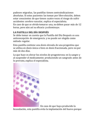 padecen migrañas, las pastillas tienen contraindicaciones
absolutas. Si estos pacientes las toman por libre elección, deben
estar conscientes de que tienen cuatro veces el riesgo de sufrir
accidentes cerebro vascular, explica el especialista.
En caso de que se olvide tomarse una, no deben pasar más de 12
horas, pero aún así su eficacia ya disminuye.
LA PASTILLA DEL DÍA DESPUÉS
Se debe tomar en cuenta que la Pastilla del Día Después es una
anticoncepción de emergencia y no puede ser elegida como
método regular.
Esta pastilla contiene una dosis elevada de una progestina que
se utiliza en dosis única o bien en dosis fraccionada, pero no por
más de dos días.
Lo que hace es elevar los niveles de progesterona en la sangre y
al suspender el medicamento produciendo un sangrado antes de
lo previsto, explica el especialista.
En caso de que haya producido la
fecundación, esta pastilla evita la implantación del huevo porque
 