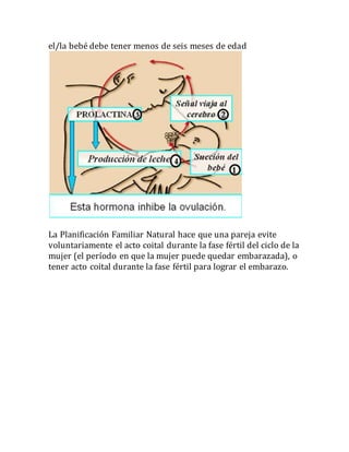 el/la bebé debe tener menos de seis meses de edad
La Planificación Familiar Natural hace que una pareja evite
voluntariamente el acto coital durante la fase fértil del ciclo de la
mujer (el período en que la mujer puede quedar embarazada), o
tener acto coital durante la fase fértil para lograr el embarazo.
 