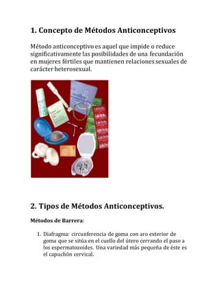 1. Concepto de Métodos Anticonceptivos
Método anticonceptivo es aquel que impide o reduce
significativamente las posibilidades de una fecundación
en mujeres fértiles que mantienen relaciones sexuales de
carácter heterosexual.
2. Tipos de Métodos Anticonceptivos.
Métodos de Barrera:
1. Diafragma: circunferencia de goma con aro exterior de
goma que se sitúa en el cuello del útero cerrando el paso a
los espermatozoides. Una variedad más pequeña de éste es
el capuchón cervical.
 