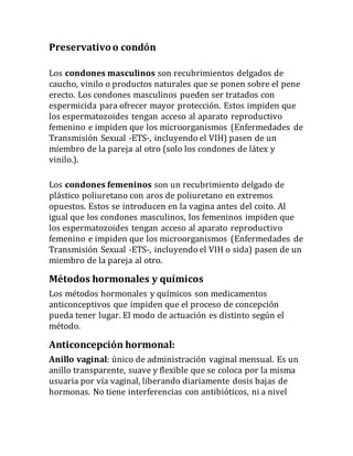 Preservativoo condón
Los condones masculinos son recubrimientos delgados de
caucho, vinilo o productos naturales que se ponen sobre el pene
erecto. Los condones masculinos pueden ser tratados con
espermicida para ofrecer mayor protección. Estos impiden que
los espermatozoides tengan acceso al aparato reproductivo
femenino e impiden que los microorganismos (Enfermedades de
Transmisión Sexual -ETS-, incluyendo el VIH) pasen de un
miembro de la pareja al otro (solo los condones de látex y
vinilo.).
Los condones femeninos son un recubrimiento delgado de
plástico poliuretano con aros de poliuretano en extremos
opuestos. Estos se introducen en la vagina antes del coito. Al
igual que los condones masculinos, los femeninos impiden que
los espermatozoides tengan acceso al aparato reproductivo
femenino e impiden que los microorganismos (Enfermedades de
Transmisión Sexual -ETS-, incluyendo el VIH o sida) pasen de un
miembro de la pareja al otro.
Métodos hormonales y químicos
Los métodos hormonales y químicos son medicamentos
anticonceptivos que impiden que el proceso de concepción
pueda tener lugar. El modo de actuación es distinto según el
método.
Anticoncepción hormonal:
Anillo vaginal: único de administración vaginal mensual. Es un
anillo transparente, suave y flexible que se coloca por la misma
usuaria por vía vaginal, liberando diariamente dosis bajas de
hormonas. No tiene interferencias con antibióticos, ni a nivel
 