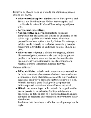 digestivo; su eficacia no se ve alterada por vómitos o diarreas.
Eficacia del 99,7%.
 Píldora anticonceptiva, administración diaria por vía oral.
Eficacia del 99%.Puede ser Píldora anticonceptiva oral
combinada -la más utilizada- o Píldora de progestágeno
solo.
 Parches anticonceptivos.
 Anticonceptivo su dérmico: implante hormonal
compuesto por una varilla del tamaño de una cerilla que se
coloca bajo la piel del brazo de la mujer, ofreciendo
protección anticonceptiva entre 3 y 5 años. Sin embargo, el
médico puede retirarlo en cualquier momento y la mujer
recuperará la fertilidad en un tiempo mínimo. Eficacia del
99%.
 Píldora sin estrógenos o píldora 0 estrógenos, píldora
libre de estrógenos, recomendada para mujeres que no
pueden o no desean tomarlos; la dosis hormonal es tan
ligera que entre otras indicaciones es la única píldora
recetada durante la lactancia. Eficacia del 99%.
Píldoras trifásicas.
 Píldora trifásica: método anticonceptivo altamente eficaz
de dosis hormonales bajas con un balance hormonal suave
y escalonado; imita el ciclo fisiológico de la mujer en forma
secuencial progresiva, brindando estricto control del ciclo.
Además, reduce la grasa facial, por lo que puede ser
indicado para el tratamiento de acné leve a moderado.
 Método hormonal inyectable: método de larga duración
que se inyecta en un músculo. Contiene estrógenos y
progestina: se debe aplicar en el periodo adecuado, en caso
contrario es necesario usar métodos de barrera para evitar
el embarazo.
También existe la anticoncepción hormonal que suprime la
regla.
 