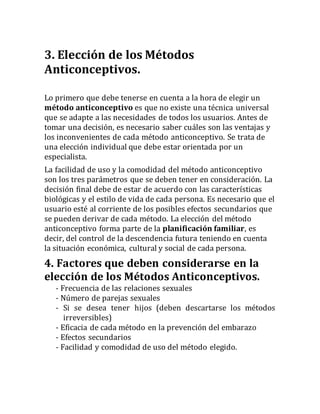 3. Elección de los Métodos
Anticonceptivos.
Lo primero que debe tenerse en cuenta a la hora de elegir un
método anticonceptivo es que no existe una técnica universal
que se adapte a las necesidades de todos los usuarios. Antes de
tomar una decisión, es necesario saber cuáles son las ventajas y
los inconvenientes de cada método anticonceptivo. Se trata de
una elección individual que debe estar orientada por un
especialista.
La facilidad de uso y la comodidad del método anticonceptivo
son los tres parámetros que se deben tener en consideración. La
decisión final debe de estar de acuerdo con las características
biológicas y el estilo de vida de cada persona. Es necesario que el
usuario esté al corriente de los posibles efectos secundarios que
se pueden derivar de cada método. La elección del método
anticonceptivo forma parte de la planificación familiar, es
decir, del control de la descendencia futura teniendo en cuenta
la situación económica, cultural y social de cada persona.
4. Factores que deben considerarse en la
elección de los Métodos Anticonceptivos.
- Frecuencia de las relaciones sexuales
- Número de parejas sexuales
- Si se desea tener hijos (deben descartarse los métodos
irreversibles)
- Eficacia de cada método en la prevención del embarazo
- Efectos secundarios
- Facilidad y comodidad de uso del método elegido.
 