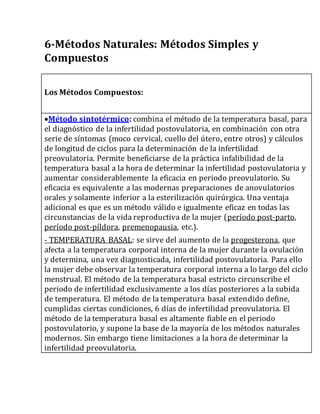 6-Métodos Naturales: Métodos Simples y
Compuestos
Los Métodos Compuestos:
Método sintotérmico: combina el método de la temperatura basal, para
el diagnóstico de la infertilidad postovulatoria, en combinación con otra
serie de síntomas (moco cervical, cuello del útero, entre otros) y cálculos
de longitud de ciclos para la determinación de la infertilidad
preovulatoria. Permite beneficiarse de la práctica infalibilidad de la
temperatura basal a la hora de determinar la infertilidad postovulatoria y
aumentar considerablemente la eficacia en periodo preovulatorio. Su
eficacia es equivalente a las modernas preparaciones de anovulatorios
orales y solamente inferior a la esterilización quirúrgica. Una ventaja
adicional es que es un método válido e igualmente eficaz en todas las
circunstancias de la vida reproductiva de la mujer (período post-parto,
período post-píldora, premenopausia, etc.).
- TEMPERATURA BASAL: se sirve del aumento de la progesterona, que
afecta a la temperatura corporal interna de la mujer durante la ovulación
y determina, una vez diagnosticada, infertilidad postovulatoria. Para ello
la mujer debe observar la temperatura corporal interna a lo largo del ciclo
menstrual. El método de la temperatura basal estricto circunscribe el
periodo de infertilidad exclusivamente a los días posteriores a la subida
de temperatura. El método de la temperatura basal extendido define,
cumplidas ciertas condiciones, 6 días de infertilidad preovulatoria. El
método de la temperatura basal es altamente fiable en el periodo
postovulatorio, y supone la base de la mayoría de los métodos naturales
modernos. Sin embargo tiene limitaciones a la hora de determinar la
infertilidad preovulatoria.
 