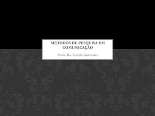 Profa. Ma. Priscilla Guimarães
MÉTODOS DE PESQUISA EM
COMUNICAÇÃO
 