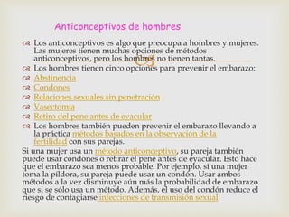 
 Los anticonceptivos es algo que preocupa a hombres y mujeres.
Las mujeres tienen muchas opciones de métodos
anticonceptivos, pero los hombres no tienen tantas.
 Los hombres tienen cinco opciones para prevenir el embarazo:
 Abstinencia
 Condones
 Relaciones sexuales sin penetración
 Vasectomía
 Retiro del pene antes de eyacular
 Los hombres también pueden prevenir el embarazo llevando a
la práctica métodos basados en la observación de la
fertilidad con sus parejas.
Si una mujer usa un método anticonceptivo, su pareja también
puede usar condones o retirar el pene antes de eyacular. Esto hace
que el embarazo sea menos probable. Por ejemplo, si una mujer
toma la píldora, su pareja puede usar un condón. Usar ambos
métodos a la vez disminuye aún más la probabilidad de embarazo
que si se sólo usa un método. Además, el uso del condón reduce el
riesgo de contagiarse infecciones de transmisión sexual
Anticonceptivos de hombres
 