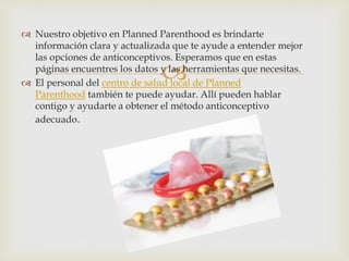 
 Nuestro objetivo en Planned Parenthood es brindarte
información clara y actualizada que te ayude a entender mejor
las opciones de anticonceptivos. Esperamos que en estas
páginas encuentres los datos y las herramientas que necesitas.
 El personal del centro de salud local de Planned
Parenthood también te puede ayudar. Allí pueden hablar
contigo y ayudarte a obtener el método anticonceptivo
adecuado.
 