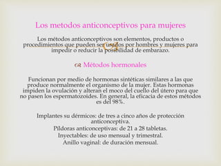 
Los metodos anticonceptivos para mujeres
Los métodos anticonceptivos son elementos, productos o
procedimientos que pueden ser usados por hombres y mujeres para
impedir o reducir la posibilidad de embarazo.
 Métodos hormonales
Funcionan por medio de hormonas sintéticas similares a las que
produce normalmente el organismo de la mujer. Estas hormonas
impiden la ovulación y alteran el moco del cuello del útero para que
no pasen los espermatozoides. En general, la eficacia de estos métodos
es del 98%.
Implantes su dérmicos: de tres a cinco años de protección
anticonceptiva.
Píldoras anticonceptivas: de 21 a 28 tabletas.
Inyectables: de uso mensual y trimestral.
Anillo vaginal: de duración mensual.
 