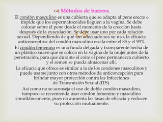 
 Métodos de barrera
El condón masculino es una cubierta que se adapta al pene erecto e
impide que los espermatozoides lleguen a la vagina. Se debe
colocar sobre el pene desde el momento de la erección hasta
después de la eyaculación. Se debe usar uno por cada relación
sexual. Dependiendo de qué tan adecuado sea su uso, la eficacia
anticonceptiva del condón masculino oscila entre el 85 y el 93%
El condón femenino es una funda delgada y transparente hecha de
un plástico suave que se coloca en la vagina de la mujer antes de la
penetración, para que durante el coito el pene permanezca cubierto
y el semen se pueda almacenar allí.
La eficacia que ofrece es similar a la de los condones masculinos y
puede usarse junto con otros métodos de anticoncepción para
brindar mayor protección contra las Infecciones
de Transmisión Sexual (ITS).
Así como no se aconseja el uso de doble condón masculino,
tampoco se recomienda usar condón femenino y masculino
simultáneamente, pues no aumenta las tasas de eficacia y reducen
su protección mutuamente.
 