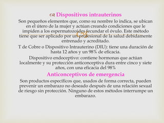 
 Dispositivos intrauterinos
Son pequeños elementos que, como su nombre lo indica, se ubican
en el útero de la mujer y actúan creando condiciones que le
impiden a los espermatozoides fecundar el óvulo. Este método
tiene que ser aplicado por un profesional de la salud debidamente
entrenado y acreditado.
T de Cobre o Dispositivo Intrauterino (DIU): tiene una duración de
hasta 12 años y un 98% de eficacia.
Dispositivo endoceptivo: contiene hormonas que actúan
localmente y su protección anticonceptiva dura entre cinco y siete
años, con una eficacia del 98%
Anticonceptivos de emergencia
Son productos específicos que, usados de forma correcta, pueden
prevenir un embarazo no deseado después de una relación sexual
de riesgo sin protección. Ninguno de estos métodos interrumpe un
embarazo.
 