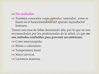 
 No-métodos
 También conocidos como métodos ‘naturales’, estos se
basan en el funcionamiento del aparato reproductor
humano.
Tienen una tasa de fallas demasiado alta, por lo que no son
recomendados por los profesionales de la salud, ya que no
son métodos confiables para prevenir un embarazo.
 Coito interrumpido.
 Ritmo o calendario.
 Temperatura basal.
 Moco cervical.
 Lactancia materna.
 