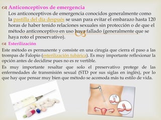 
 Anticonceptivos de emergencia
Los anticonceptivos de emergencia conocidos generalmente como
la pastilla del día después se usan para evitar el embarazo hasta 120
horas de haber tenido relaciones sexuales sin protección o de que el
método anticonceptivo en uso haya fallado (generalmente que se
haya roto el preservativo).
 Esterilización
Este método es permanente y consiste en una cirugía que cierra el paso a las
trompas de Falopio (esterilización tubárica). Es muy importante reflexionar la
opción antes de decidirse pues no es re vertible.
Es muy importante resaltar que solo el preservativo protege de las
enfermedades de transmisión sexual (STD por sus siglas en inglés), por lo
que hay que pensar muy bien que método se acomoda más tu estilo de vida.
 