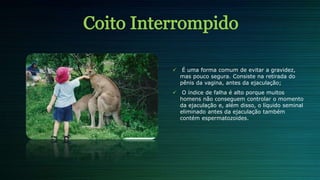  É uma forma comum de evitar a gravidez,
mas pouco segura. Consiste na retirada do
pênis da vagina, antes da ejaculação;
 O índice de falha é alto porque muitos
homens não conseguem controlar o momento
da ejaculação e, além disso, o líquido seminal
eliminado antes da ejaculação também
contém espermatozoides.
 